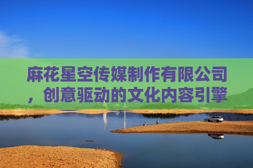 麻花星空传媒制作有限公司，创意驱动的文化内容引擎，引领行业新风尚