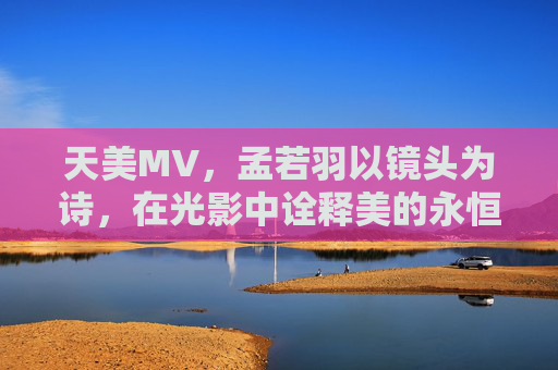 天美MV，孟若羽以镜头为诗，在光影中诠释美的永恒