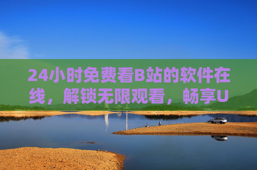 24小时免费看B站的软件在线，解锁无限观看，畅享UP主优质内容