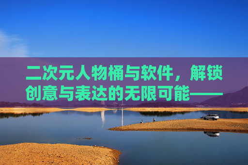 二次元人物桶与软件，解锁创意与表达的无限可能——从素材库到数字艺术的桥梁