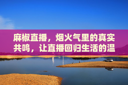 麻椒直播，烟火气里的真实共鸣，让直播回归生活的温度