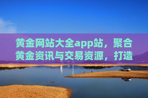 黄金网站大全app站，聚合黄金资讯与交易资源，打造专业黄金投资一站式平台