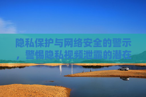 隐私保护与网络安全的警示，警惕隐私视频泄露的潜在风险与法律后果