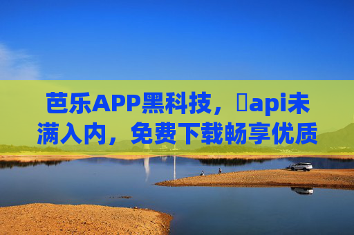 芭乐APP黑科技，汅api未满入内，免费下载畅享优质内容，告别付费烦恼