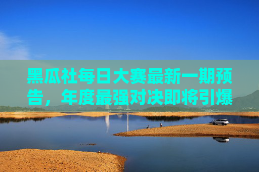 黑瓜社每日大赛最新一期预告，年度最强对决即将引爆，你准备好迎接挑战了吗？
