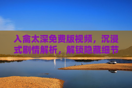 入禽太深免费版视频，沉浸式剧情解析，解锁隐藏细节与精彩瞬间