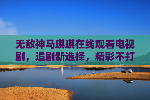 无敌神马琪琪在线观看电视剧，追剧新选择，精彩不打烊