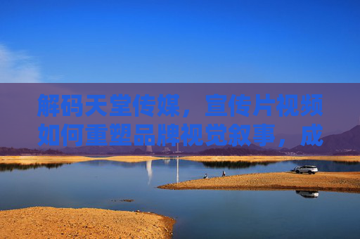 解码天堂传媒，宣传片视频如何重塑品牌视觉叙事，成为市场破局的利器