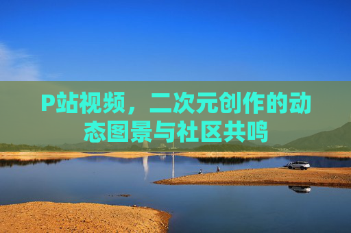 P站视频，二次元创作的动态图景与社区共鸣