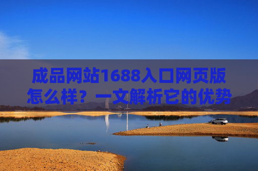 成品网站1688入口网页版怎么样？一文解析它的优势、适用场景及使用建议