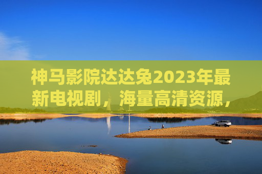 神马影院达达兔2023年最新电视剧，海量高清资源，让追剧更高效