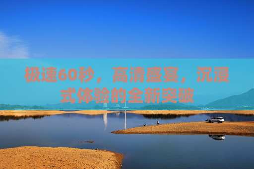 极速60秒，高清盛宴，沉浸式体验的全新突破