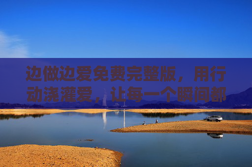 边做边爱免费完整版，用行动浇灌爱，让每一个瞬间都充满温度