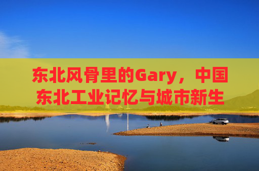 东北风骨里的Gary，中国东北工业记忆与城市新生
