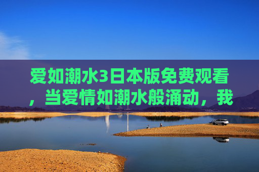 爱如潮水3日本版免费观看，当爱情如潮水般涌动，我们该如何邂逅这份心动？