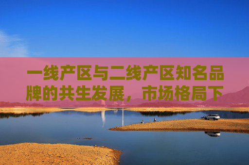 一线产区与二线产区知名品牌的共生发展，市场格局下的品牌价值再定义