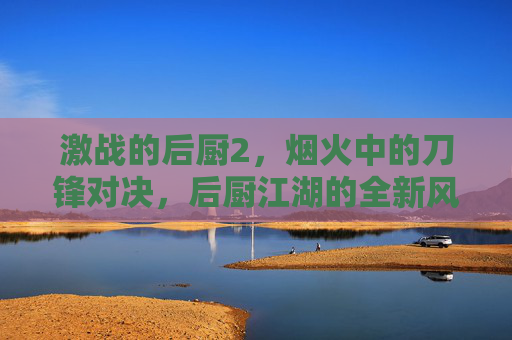 激战的后厨2，烟火中的刀锋对决，后厨江湖的全新风暴