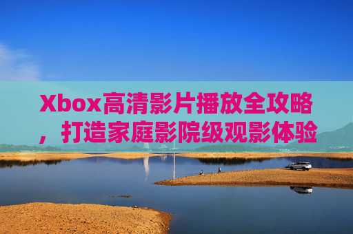 Xbox高清影片播放全攻略，打造家庭影院级观影体验