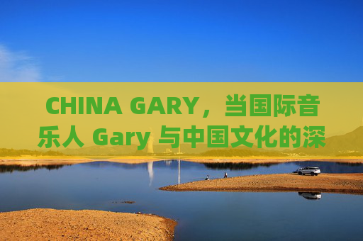 CHINA GARY，当国际音乐人 Gary 与中国文化的深度碰撞——一场跨越时空的音乐与生活对话