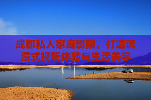 成都私人家庭影院，打造沉浸式视听体验与生活美学