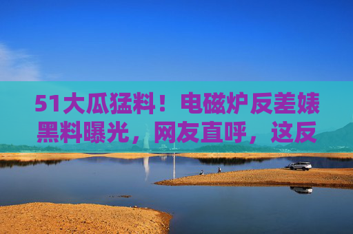 51大瓜猛料！电磁炉反差婊黑料曝光，网友直呼，这反转比电磁炉还烫！