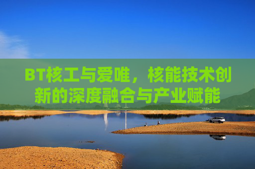 BT核工与爱唯，核能技术创新的深度融合与产业赋能