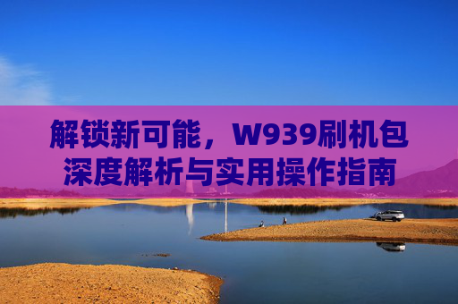 解锁新可能，W939刷机包深度解析与实用操作指南