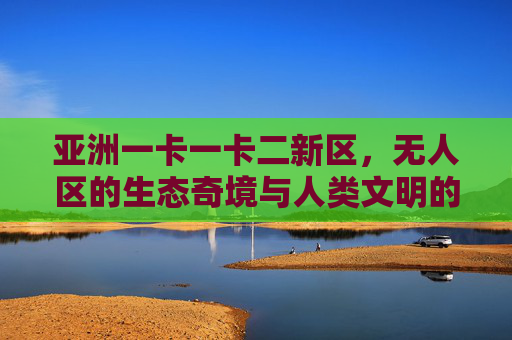 亚洲一卡一卡二新区，无人区的生态奇境与人类文明的探索前沿