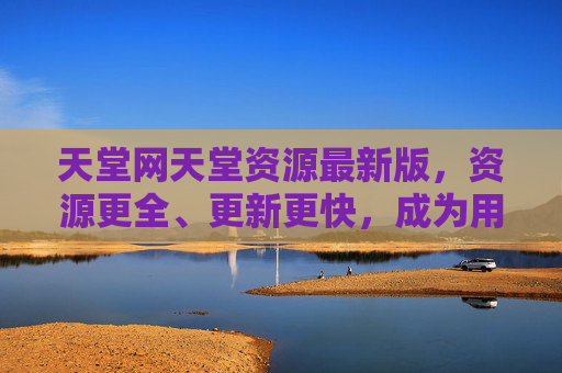 天堂网天堂资源最新版，资源更全、更新更快，成为用户高效获取资源的首选平台