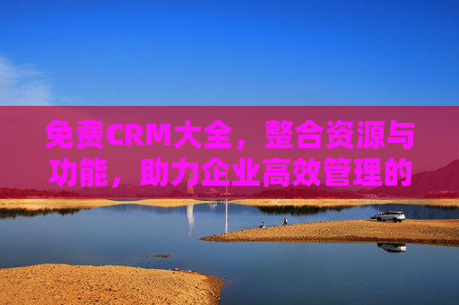 免费CRM大全，整合资源与功能，助力企业高效管理的核心特色解析