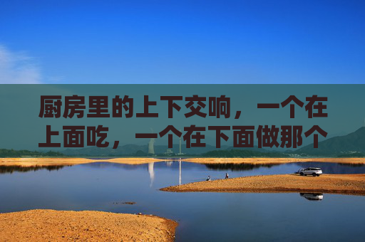 厨房里的上下交响，一个在上面吃，一个在下面做那个