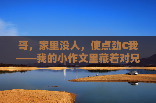 哥，家里没人，使点劲C我——我的小作文里藏着对兄弟的期待与无奈