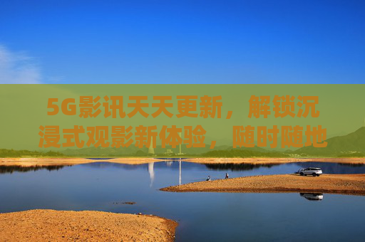 5G影讯天天更新，解锁沉浸式观影新体验，随时随地畅享电影盛宴