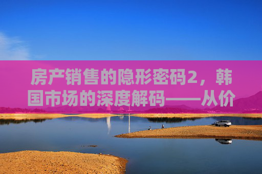 房产销售的隐形密码2，韩国市场的深度解码——从价格博弈到文化融合的销售智慧