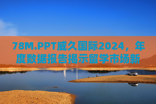 78M.PPT威久国际2024，年度数据报告揭示留学市场新趋势