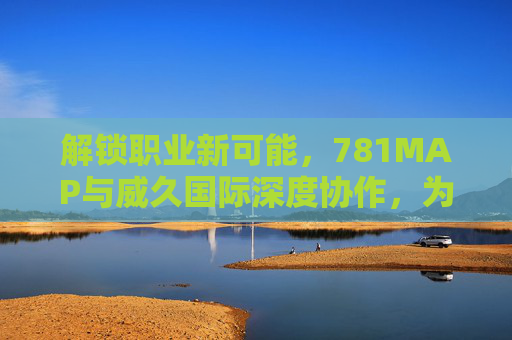 解锁职业新可能，781MAP与威久国际深度协作，为人才成长注入新动能