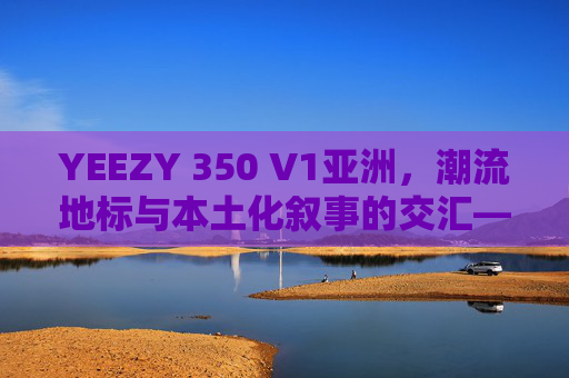 YEEZY 350 V1亚洲，潮流地标与本土化叙事的交汇——从街头到文化圈的亚洲故事