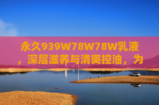 永久939W78W78W乳液，深层滋养与清爽控油，为肌肤注入水润透亮能量