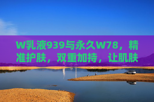 W乳液939与永久W78，精准护肤，双重加持，让肌肤焕发健康光彩