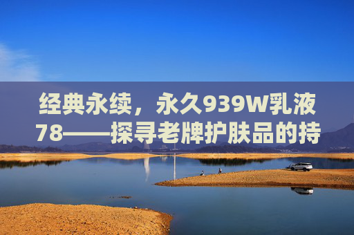 经典永续，永久939W乳液78——探寻老牌护肤品的持久魅力与科学护肤之道