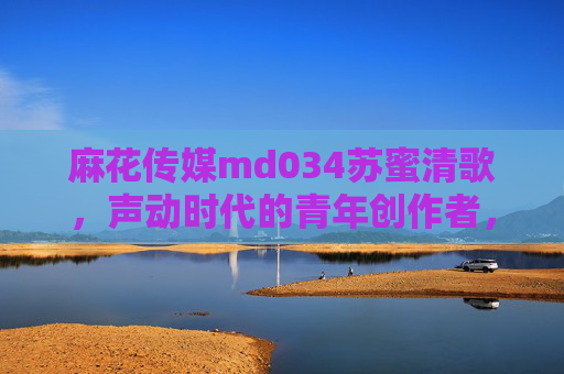 麻花传媒md034苏蜜清歌，声动时代的青年创作者，以创意点亮内容新可能