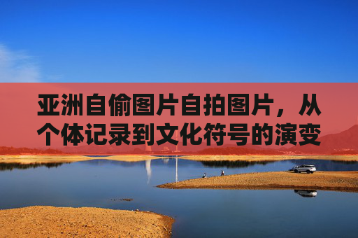 亚洲自偷图片自拍图片，从个体记录到文化符号的演变——媒介技术与身份认同的交织
