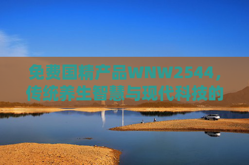 免费国精产品WNW2544，传统养生智慧与现代科技的完美结合，开启健康生活新篇章