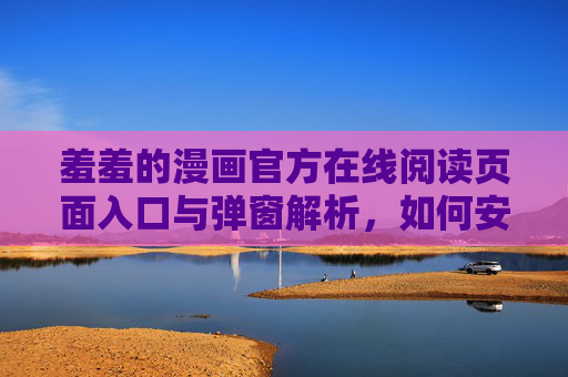 羞羞的漫画官方在线阅读页面入口与弹窗解析，如何安全高效阅读？