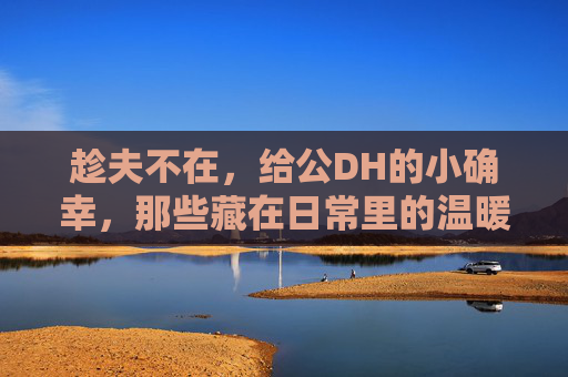 趁夫不在，给公DH的小确幸，那些藏在日常里的温暖瞬间