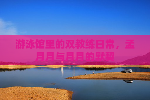 游泳馆里的双教练日常，孟月月与月月的默契