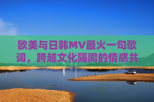 欧美与日韩MV最火一句歌词，跨越文化隔阂的情感共鸣