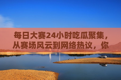 每日大赛24小时吃瓜聚集，从赛场风云到网络热议，你的追星日常，这里都有！
