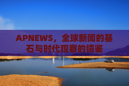APNEWS，全球新闻的基石与时代观察的镜鉴