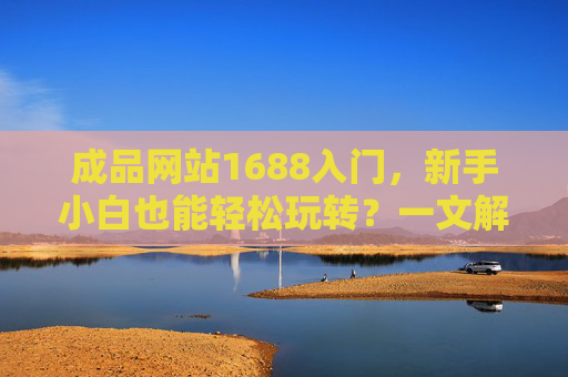 成品网站1688入门，新手小白也能轻松玩转？一文解析优势、步骤与注意事项